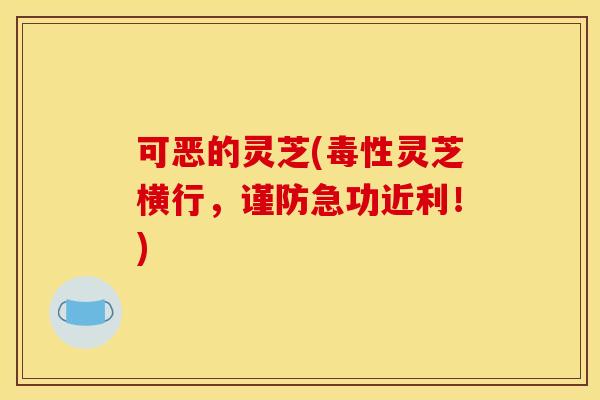 可恶的灵芝(毒性灵芝横行,谨防急功近利!) 可恶的灵芝(毒性灵芝横行,谨防急功近利!)