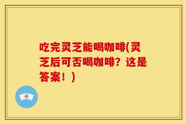 吃完灵芝能喝咖啡(灵芝后可否喝咖啡？这是答案！)