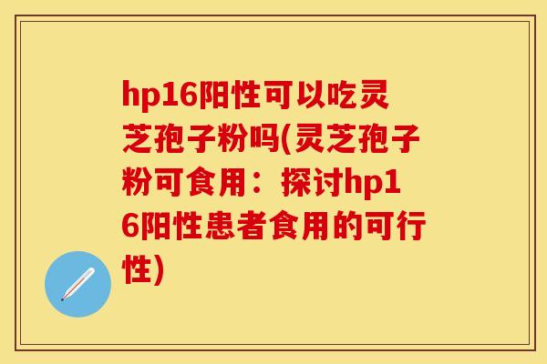 hp16阳性可以吃灵芝孢子粉吗(灵芝孢子粉可食用:探讨hp16阳性患者食用的可行性) hp16阳性可以吃灵芝孢子粉吗(灵芝孢子粉可食用:探讨hp16阳性患者食用的可行性)