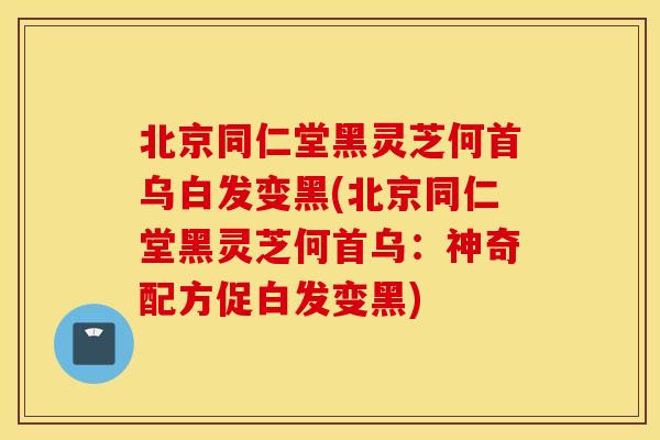 北京同仁堂黑灵芝何首乌白发变黑(北京同仁堂黑灵芝何首乌：神奇配方促白发变黑)