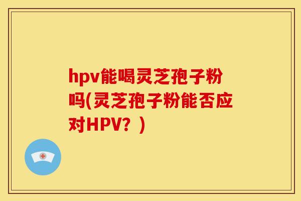 hpv能喝灵芝孢子粉吗(灵芝孢子粉能否应对HPV？)