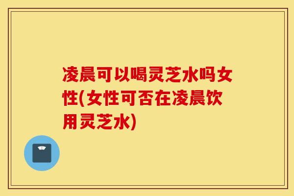 凌晨可以喝灵芝水吗女性(女性可否在凌晨饮用灵芝水)