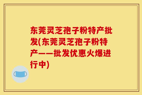东莞灵芝孢子粉特产批发(东莞灵芝孢子粉特产——批发优惠火爆进行中)