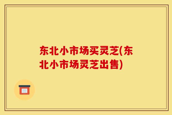 东北小市场买灵芝(东北小市场灵芝出售) 东北小市场买灵芝(东北小市场灵芝出售)