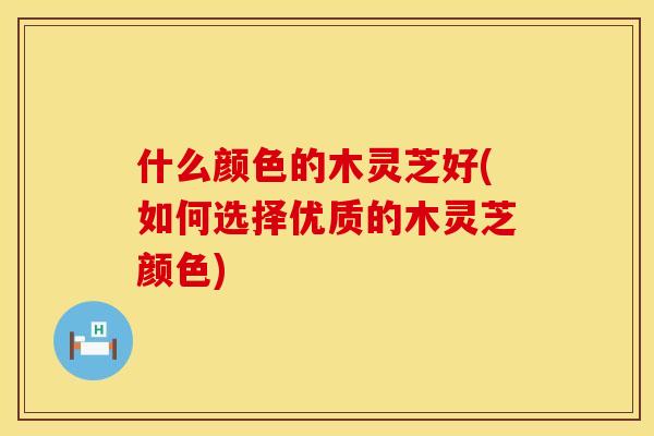什么颜色的木灵芝好(如何选择优质的木灵芝颜色)