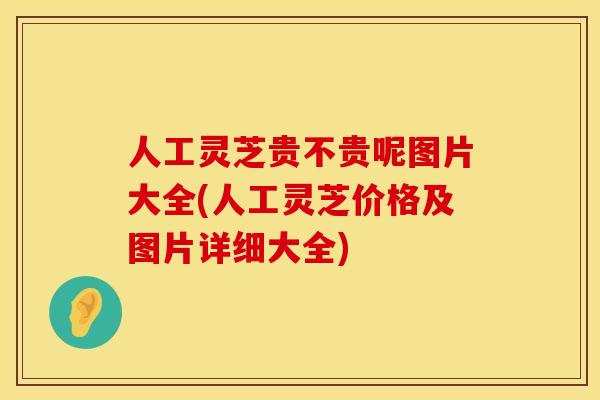 人工灵芝贵不贵呢图片大全(人工灵芝价格及图片详细大全)