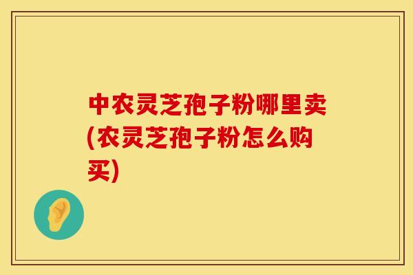 中农灵芝孢子粉哪里卖(农灵芝孢子粉怎么购买)