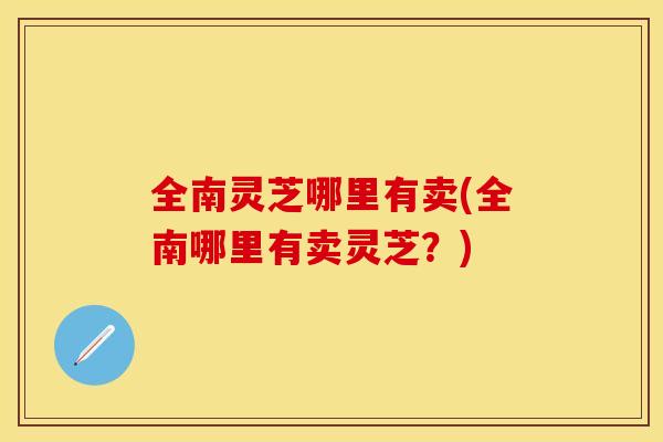 全南灵芝哪里有卖(全南哪里有卖灵芝？)