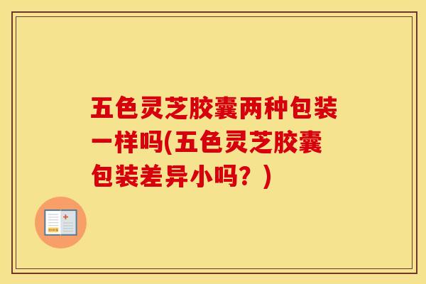 五色灵芝胶囊两种包装一样吗(五色灵芝胶囊包装差异小吗？)