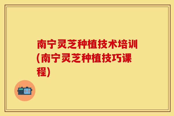 南宁灵芝种植技术培训(南宁灵芝种植技巧课程)