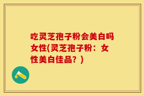 吃灵芝孢子粉会美白吗女性(灵芝孢子粉：女性美白佳品？)
