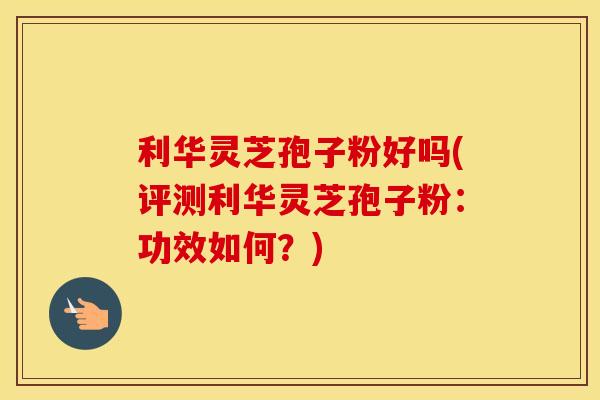 利华灵芝孢子粉好吗(评测利华灵芝孢子粉：功效如何？)