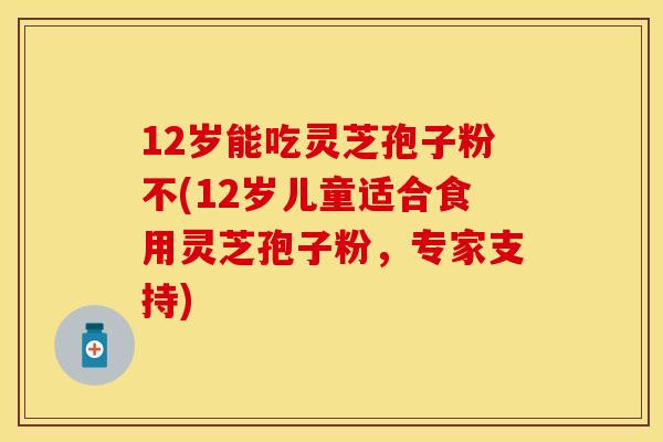 12岁能吃灵芝孢子粉不(12岁儿童适合食用灵芝孢子粉，专家支持)
