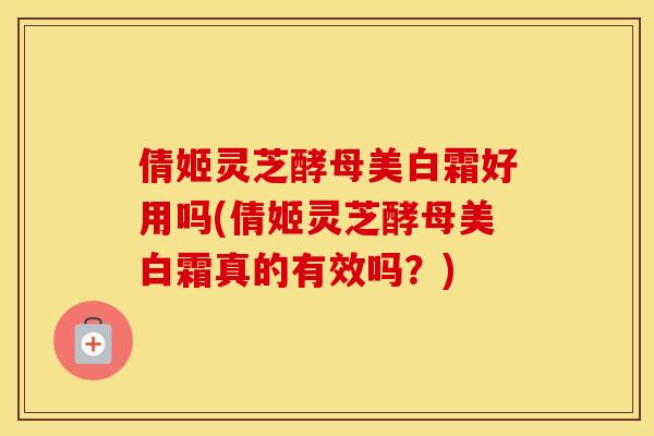 倩姬灵芝酵母美白霜好用吗(倩姬灵芝酵母美白霜真的有效吗?) 倩姬灵芝酵母美白霜好用吗(倩姬灵芝酵母美白霜真的有效吗?)