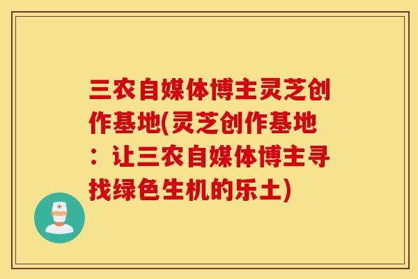 三农自媒体博主灵芝创作基地(灵芝创作基地：让三农自媒体博主寻找绿色生机的乐土)