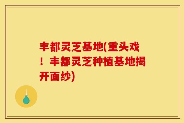 丰都灵芝基地(重头戏！丰都灵芝种植基地揭开面纱)