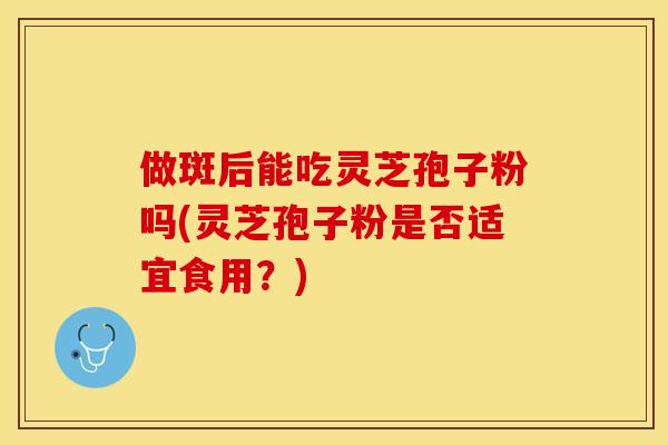 做斑后能吃灵芝孢子粉吗(灵芝孢子粉是否适宜食用？)