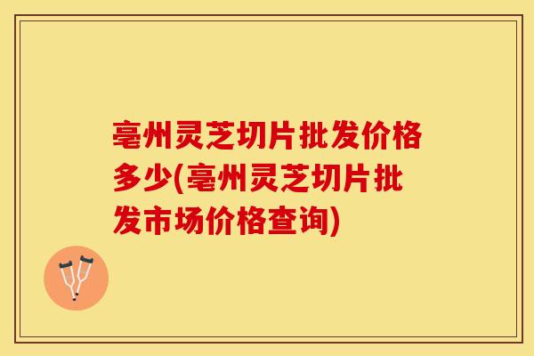 亳州灵芝切片批发价格多少(亳州灵芝切片批发市场价格查询)