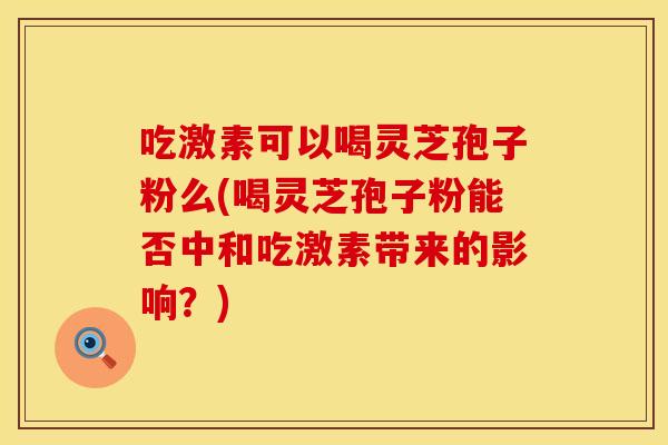 吃激素可以喝灵芝孢子粉么(喝灵芝孢子粉能否中和吃激素带来的影响？)