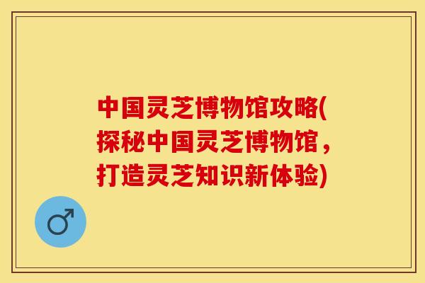 中国灵芝博物馆攻略(探秘中国灵芝博物馆，打造灵芝知识新体验)