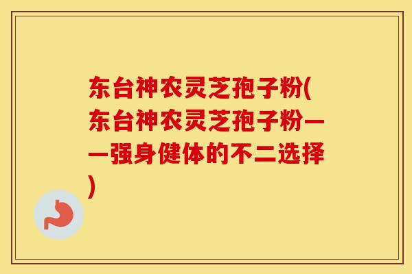 东台神农灵芝孢子粉(东台神农灵芝孢子粉——强身健体的不二选择)