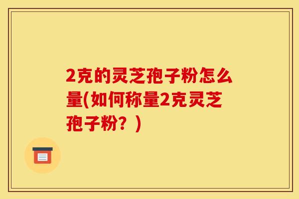 2克的灵芝孢子粉怎么量(如何称量2克灵芝孢子粉？)