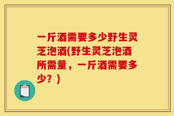 一斤酒需要多少野生灵芝泡酒(野生灵芝泡酒所需量，一斤酒需要多少？)