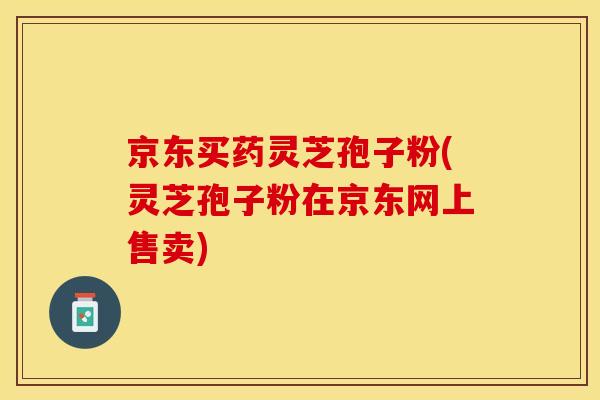 京东买药灵芝孢子粉(灵芝孢子粉在京东网上售卖)