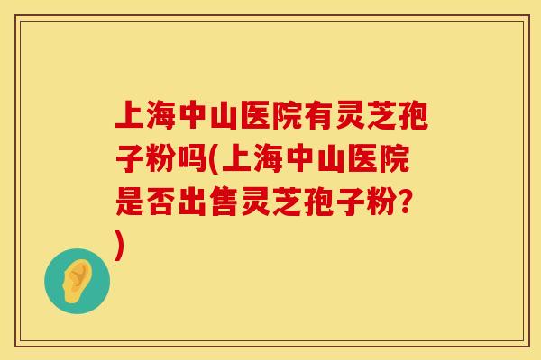 上海中山医院有灵芝孢子粉吗(上海中山医院是否出售灵芝孢子粉？)