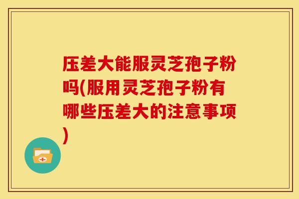 压差大能服灵芝孢子粉吗(服用灵芝孢子粉有哪些压差大的注意事项)