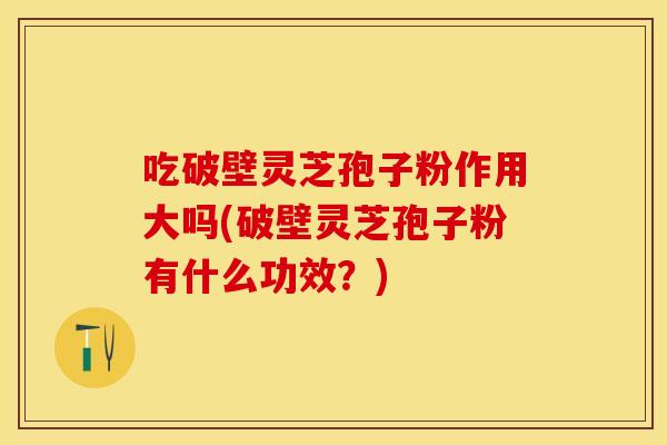 吃破壁灵芝孢子粉作用大吗(破壁灵芝孢子粉有什么功效？)