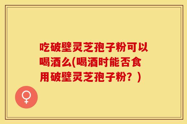 吃破壁灵芝孢子粉可以喝酒么(喝酒时能否食用破壁灵芝孢子粉？)