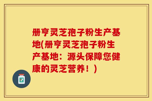 册亨灵芝孢子粉生产基地(册亨灵芝孢子粉生产基地：源头保障您健康的灵芝营养！)