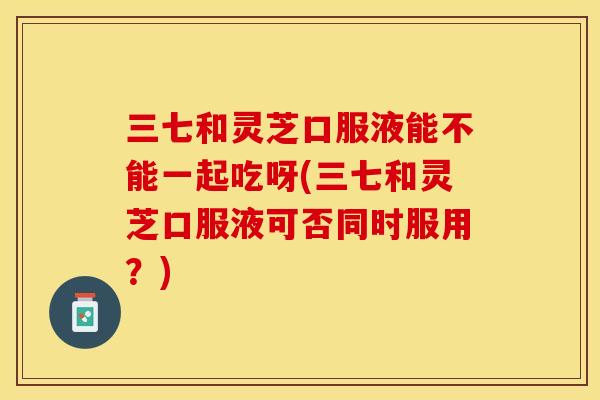 三七和灵芝口服液能不能一起吃呀(三七和灵芝口服液可否同时服用？)