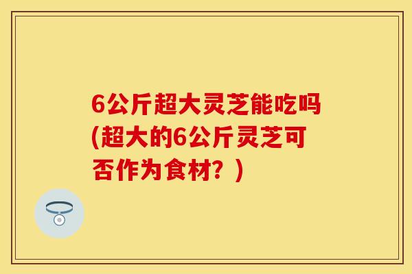 6公斤超大灵芝能吃吗(超大的6公斤灵芝可否作为食材？)