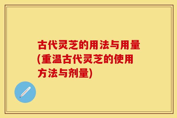 古代灵芝的用法与用量(重温古代灵芝的使用方法与剂量)