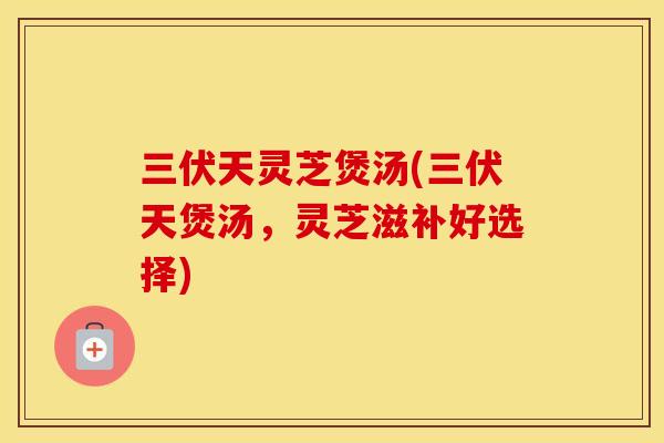 三伏天灵芝煲汤(三伏天煲汤，灵芝滋补好选择)