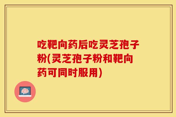 吃靶向药后吃灵芝孢子粉(灵芝孢子粉和靶向药可同时服用)