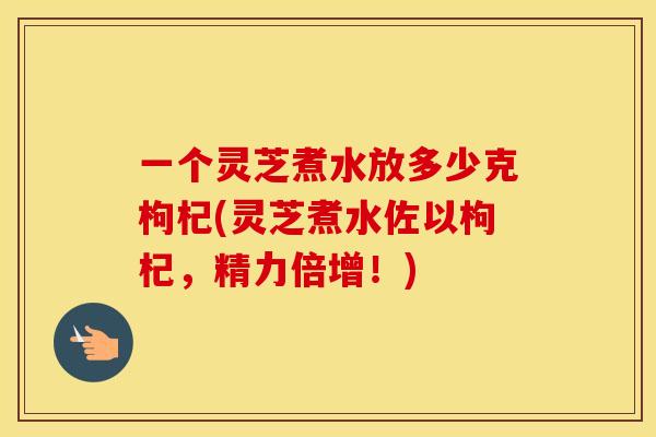 一个灵芝煮水放多少克枸杞(灵芝煮水佐以枸杞,精力倍增!) 一个灵芝煮水放多少克枸杞(灵芝煮水佐以枸杞,精力倍增!)