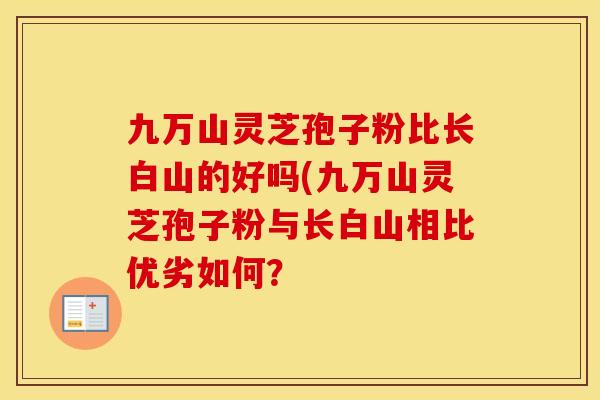 九万山灵芝孢子粉比长白山的好吗(九万山灵芝孢子粉与长白山相比优劣如何？
