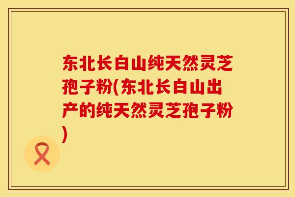 东北长白山纯天然灵芝孢子粉(东北长白山出产的纯天然灵芝孢子粉)
