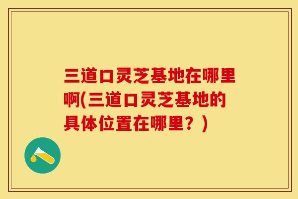 三道口灵芝基地在哪里啊(三道口灵芝基地的具体位置在哪里？)