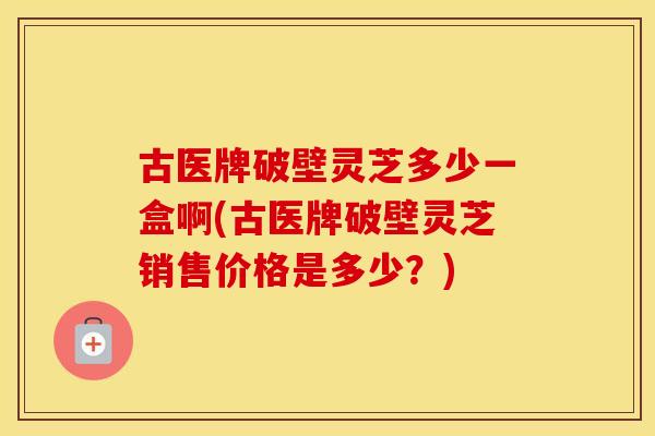 古医牌破壁灵芝多少一盒啊(古医牌破壁灵芝销售价格是多少？)