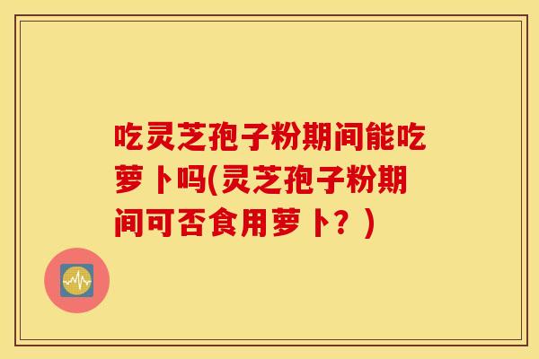 吃灵芝孢子粉期间能吃萝卜吗(灵芝孢子粉期间可否食用萝卜？)