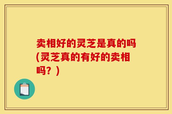卖相好的灵芝是真的吗(灵芝真的有好的卖相吗？)