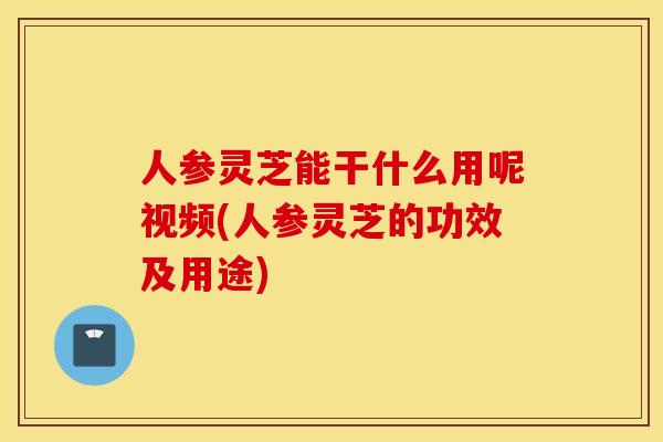 人参灵芝能干什么用呢视频(人参灵芝的功效及用途)