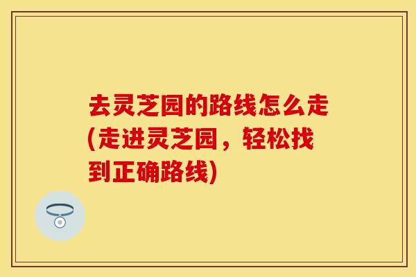 去灵芝园的路线怎么走(走进灵芝园，轻松找到正确路线)