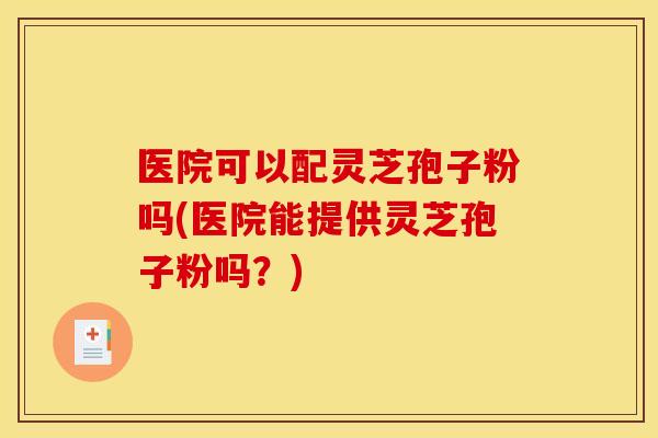 医院可以配灵芝孢子粉吗(医院能提供灵芝孢子粉吗？)