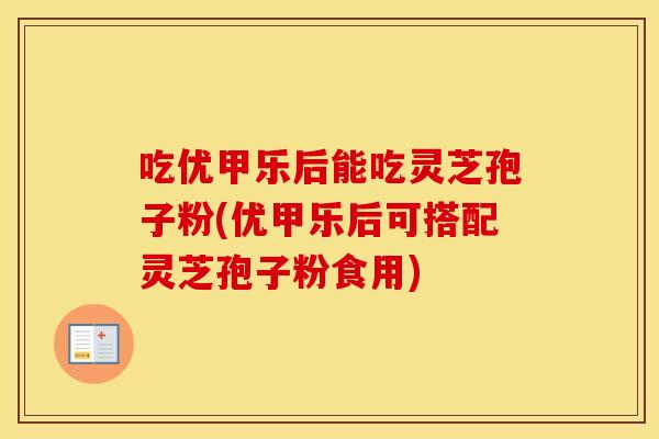吃优甲乐后能吃灵芝孢子粉(优甲乐后可搭配灵芝孢子粉食用)