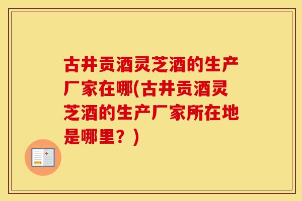 古井贡酒灵芝酒的生产厂家在哪(古井贡酒灵芝酒的生产厂家所在地是哪里？)